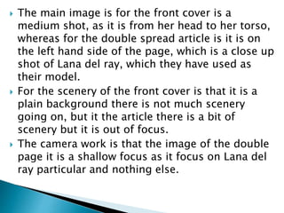  The main image is for the front cover is a 
medium shot, as it is from her head to her torso, 
whereas for the double spread article is it is on 
the left hand side of the page, which is a close up 
shot of Lana del ray, which they have used as 
their model. 
 For the scenery of the front cover is that it is a 
plain background there is not much scenery 
going on, but it the article there is a bit of 
scenery but it is out of focus. 
 The camera work is that the image of the double 
page it is a shallow focus as it focus on Lana del 
ray particular and nothing else. 
 