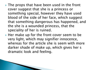  The props that have been used in the front 
cover suggest that she is a princess or 
something special, however they have used 
blood of the side of her face, which suggest 
that something dangerous has happened, and 
the she is a wounded princess, that the 
speciality of her is ruined. 
 Her make up for the front cover seem to be 
very light, which may signifier innocence, 
whereas for the article she is seem with more 
darker shade of make up, which gives her s 
dramatic look and feeling. 
 