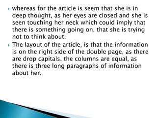  whereas for the article is seem that she is in 
deep thought, as her eyes are closed and she is 
seen touching her neck which could imply that 
there is something going on, that she is trying 
not to think about. 
 The layout of the article, is that the information 
is on the right side of the double page, as there 
are drop capitals, the columns are equal, as 
there is three long paragraphs of information 
about her. 
