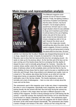 Main image and representation analysis 
This Billboard magazine cover 
consists of a lot of mise en scene 
features. Firstly, the lighting creates a 
real sense of isolation and darkness 
that the artist, Eminem, has found 
himself in. As his target audience 
would know, Eminem was in a very 
rough situation where he was addicted 
to drugs and it reached a point where 
he almost died so this use of lighting 
where only part of his face can be 
seen shows his bad character and 
shows a dangerous side to him as 
well. However the clever use of 
ligthing in this image also reveals 
something else about the artist. As the 
caption suggests, Eminem is working 
on recovering and going back to being 
the great artist he once was. He even 
admits in an interview that his album Relapse was disappointing because he was 
on drugs, despite the number of awards he received for it. His next album 
Recovery was to show that he’s back and this time he’s not playing around – he 
wants to make up for his previous album. So the fact that part of his face can be 
seen coming out of his hoodie shows that he is emerging from the depths of 
despair he was in and is ironically going through his ‘revovery’. Secondly, the 
costume shows another side to the artist. It emphasises the fact that he was in a 
place of darkness where he felt completely alone and that fact that he has his 
hood shielding his face shows that he doesn’t want to be seen or identified as the 
artist who went through those drug problems and released poor quality music as 
a result of it. The costume also shows that Eminem as an artist isn’t one that 
brags about having an expensive lifestyle like the majority of other artists, 
particularly ones in the hip-hop industry. The hoodie expresses a sense of 
normality and a lack of extravagance – here is a man who is simply about the 
music and not the fame. 
The camerawork used in this magazine cover is also very clever in representing 
the artist. In a lot of magazines, specifically music magazines, the artist is often 
looking directly into the camera with their face and body facing the camera too. 
However, as shown in the image, there has been a different approach in the 
making of this magazine. Eminem is facing sideways but he is still looking into the 
camera – a look that conveys the impression that Eminem isn’t an artist that likes 
to be focused on, sharply contrasting with other artists. This emphasises again 
that he was essentially in ‘hell’ as the cover line suggests and he doesn’t want to 
be known as the artist would dropped dramatically. The camerawork also implies 
a sense of danger and menace in the artist – almost as if he’s rising from the 
dead. 
 