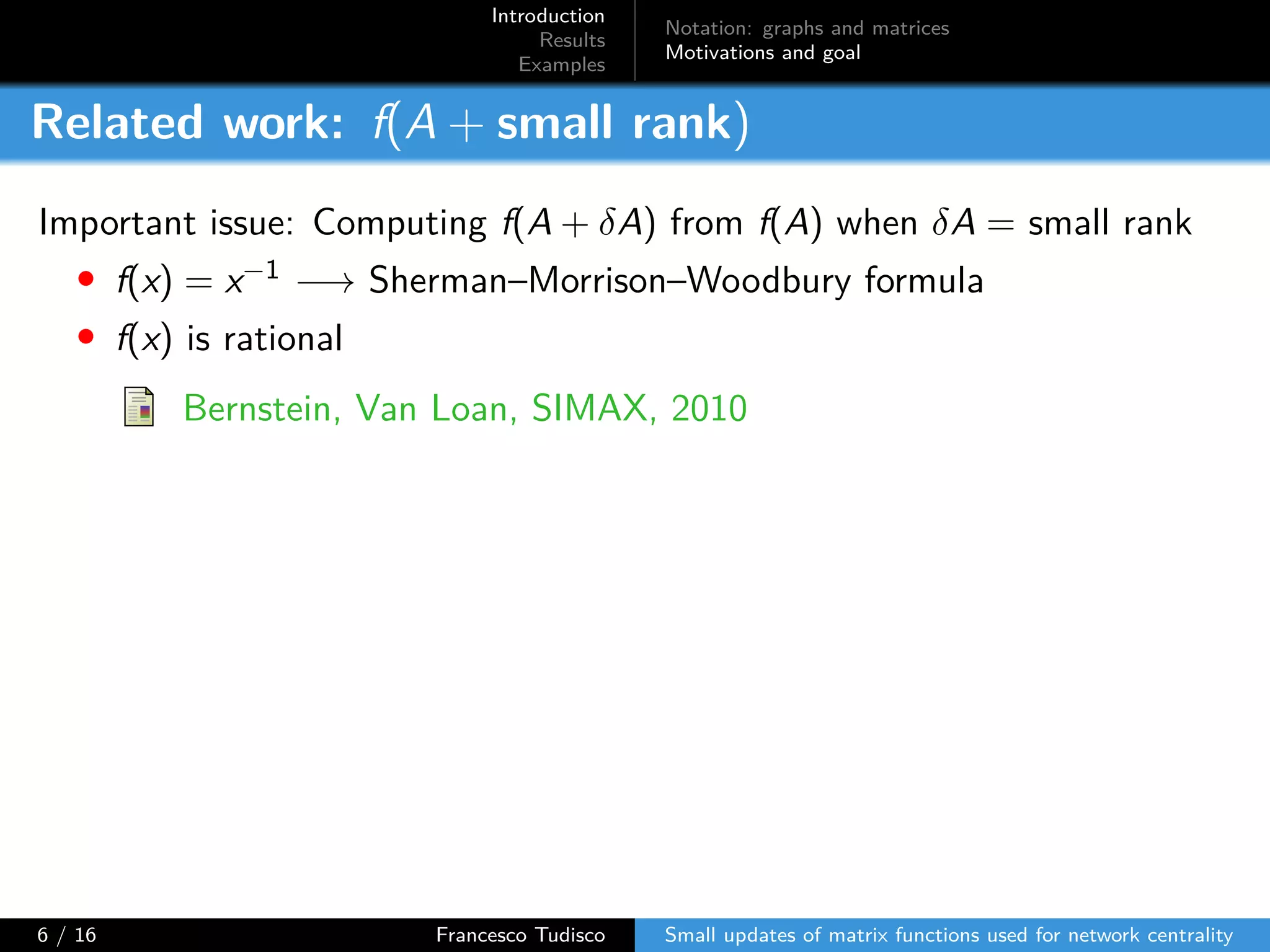 Introduction
Results
Examples
Notation: graphs and matrices
Motivations and goal
Related work: f(A + small rank)
Important issue: Computing f(A + δA) from f(A) when δA = small rank
• f(x) = x−1 −→ Sherman–Morrison–Woodbury formula
• f(x) is rational
Bernstein, Van Loan, SIMAX, 2010
6 / 16 Francesco Tudisco Small updates of matrix functions used for network centrality
 