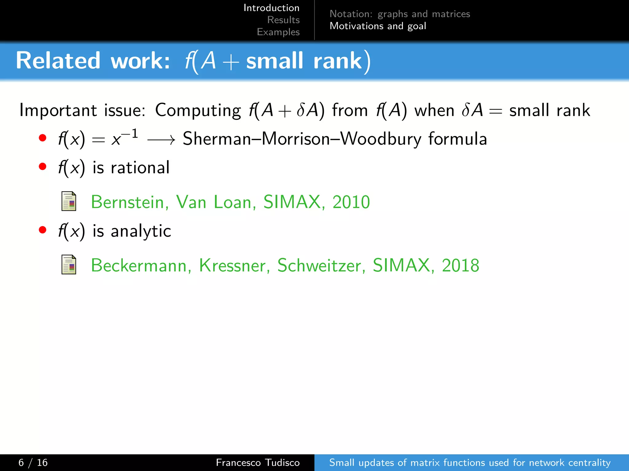 Introduction
Results
Examples
Notation: graphs and matrices
Motivations and goal
Related work: f(A + small rank)
Important issue: Computing f(A + δA) from f(A) when δA = small rank
• f(x) = x−1 −→ Sherman–Morrison–Woodbury formula
• f(x) is rational
Bernstein, Van Loan, SIMAX, 2010
• f(x) is analytic
Beckermann, Kressner, Schweitzer, SIMAX, 2018
6 / 16 Francesco Tudisco Small updates of matrix functions used for network centrality
 