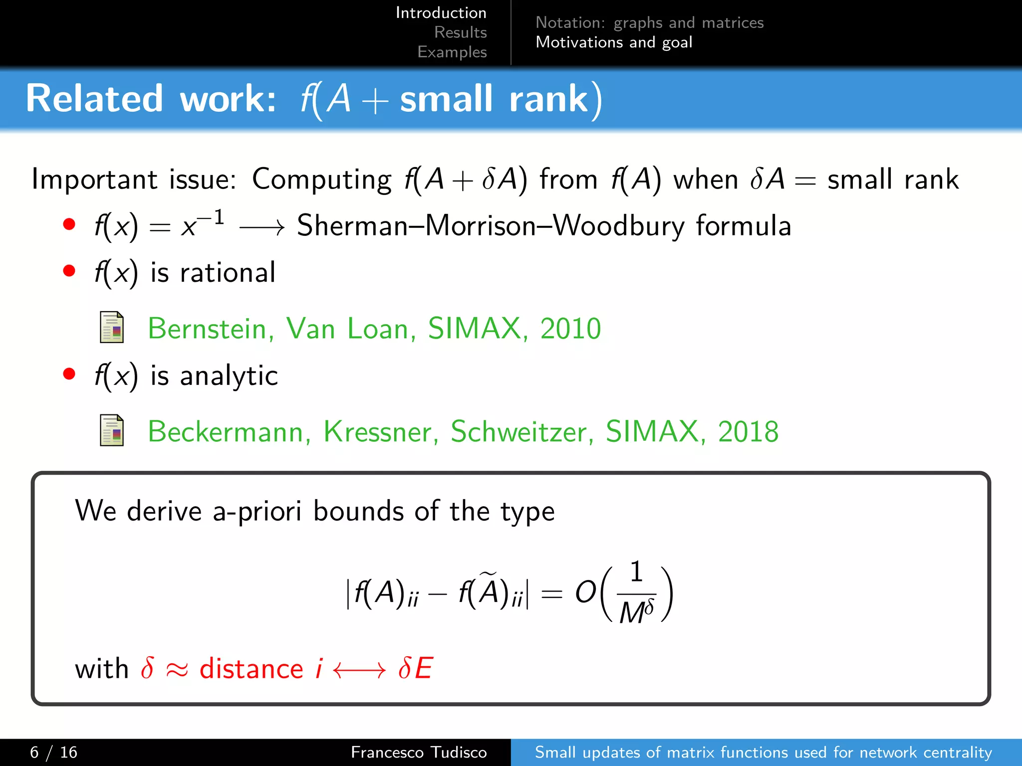 Introduction
Results
Examples
Notation: graphs and matrices
Motivations and goal
Related work: f(A + small rank)
Important issue: Computing f(A + δA) from f(A) when δA = small rank
• f(x) = x−1 −→ Sherman–Morrison–Woodbury formula
• f(x) is rational
Bernstein, Van Loan, SIMAX, 2010
• f(x) is analytic
Beckermann, Kressner, Schweitzer, SIMAX, 2018
We derive a-priori bounds of the type
|f(A)ii − f(A)ii| = O
1
Mδ
with δ ≈ distance i ←→ δE
6 / 16 Francesco Tudisco Small updates of matrix functions used for network centrality
 