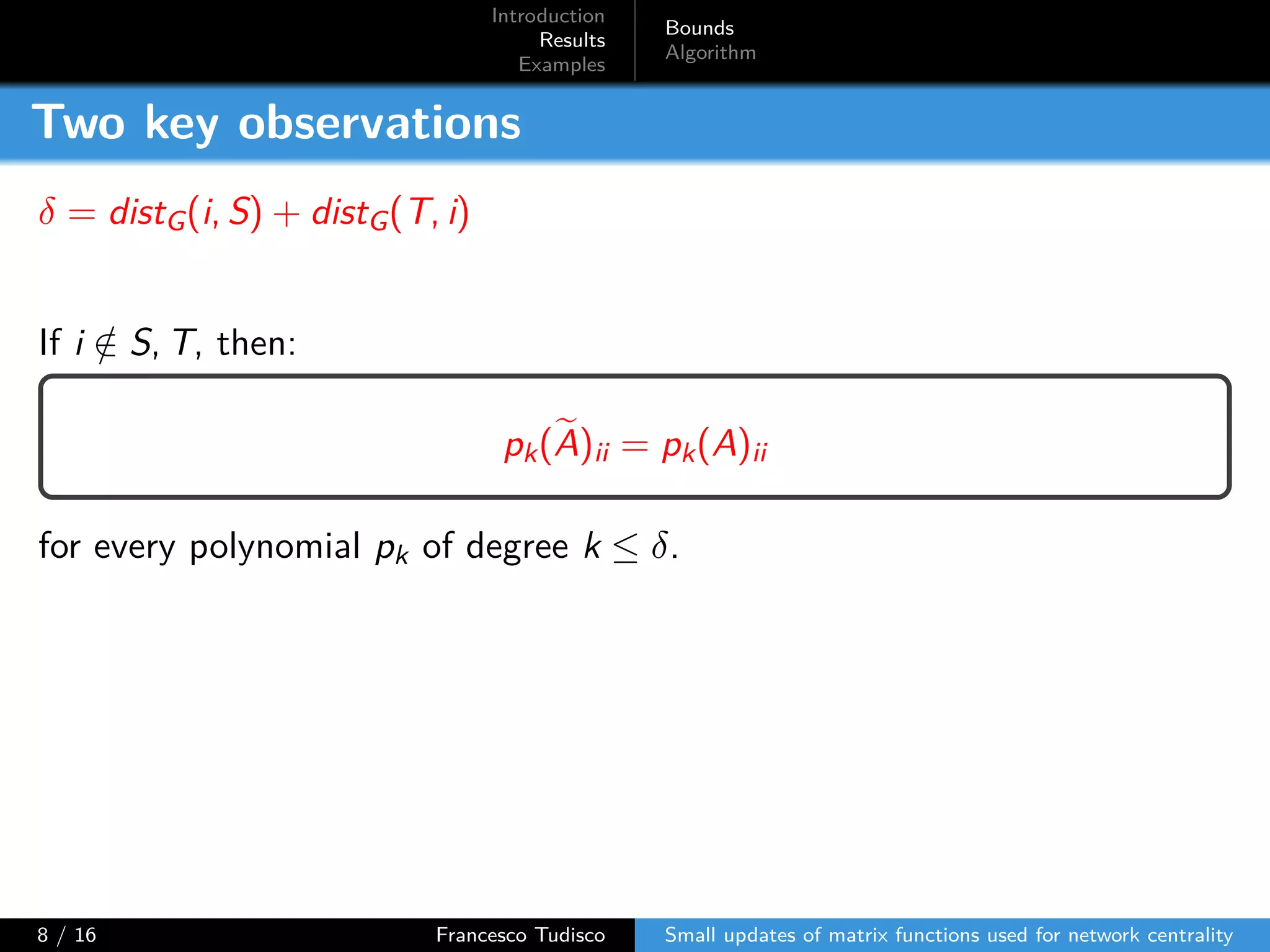 Introduction
Results
Examples
Bounds
Algorithm
Two key observations
δ = distG(i, S) + distG(T, i)
If i /∈ S, T, then:
pk(A)ii = pk(A)ii
for every polynomial pk of degree k ≤ δ.
8 / 16 Francesco Tudisco Small updates of matrix functions used for network centrality
 
