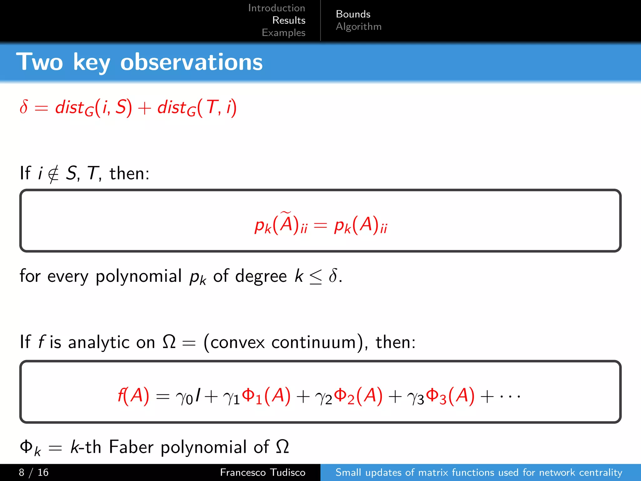 Introduction
Results
Examples
Bounds
Algorithm
Two key observations
δ = distG(i, S) + distG(T, i)
If i /∈ S, T, then:
pk(A)ii = pk(A)ii
for every polynomial pk of degree k ≤ δ.
If f is analytic on Ω = (convex continuum), then:
f(A) = γ0I + γ1Φ1(A) + γ2Φ2(A) + γ3Φ3(A) + · · ·
Φk = k-th Faber polynomial of Ω
8 / 16 Francesco Tudisco Small updates of matrix functions used for network centrality
 