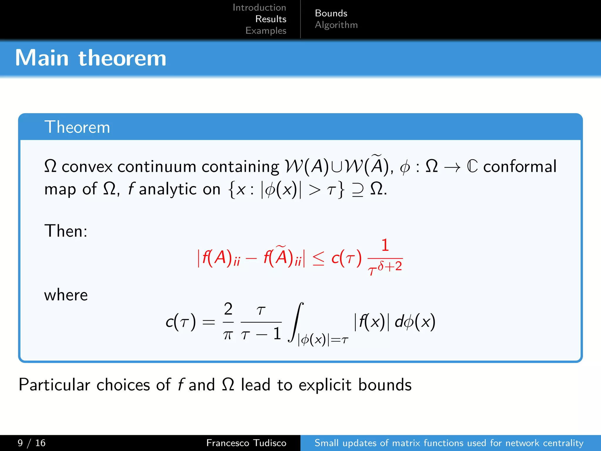 Introduction
Results
Examples
Bounds
Algorithm
Main theorem
Theorem
Ω convex continuum containing W(A)∪W(A), ϕ : Ω → C conformal
map of Ω, f analytic on {x : |ϕ(x)| > τ} ⊇ Ω.
Then:
|f(A)ii − f(A)ii| ≤ c(τ)
1
τδ+2
where
c(τ) =
2
π
τ
τ − 1 |ϕ(x)|=τ
|f(x)| dϕ(x)
Particular choices of f and Ω lead to explicit bounds
9 / 16 Francesco Tudisco Small updates of matrix functions used for network centrality
 