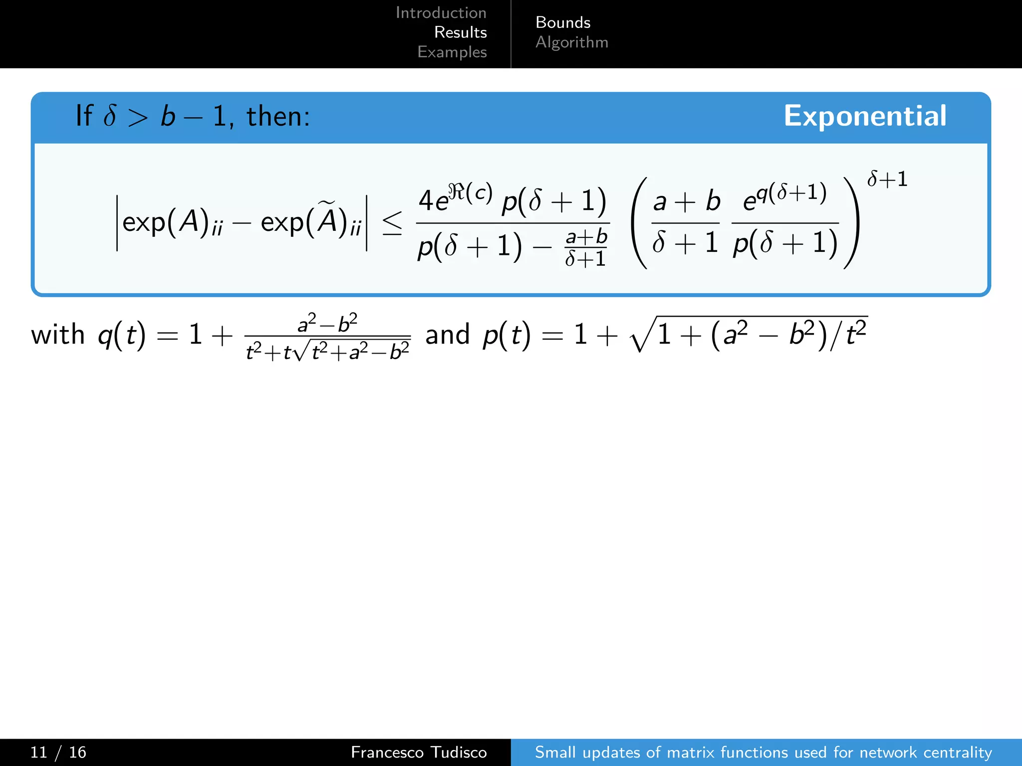 Introduction
Results
Examples
Bounds
Algorithm
If δ > b − 1, then: Exponential
exp(A)ii − exp(A)ii ≤
4eℜ(c) p(δ + 1)
p(δ + 1) − a+b
δ+1
a + b
δ + 1
eq(δ+1)
p(δ + 1)
δ+1
with q(t) = 1 + a2−b2
t2+t
√
t2+a2−b2
and p(t) = 1 + 1 + (a2 − b2)/t2
11 / 16 Francesco Tudisco Small updates of matrix functions used for network centrality
 