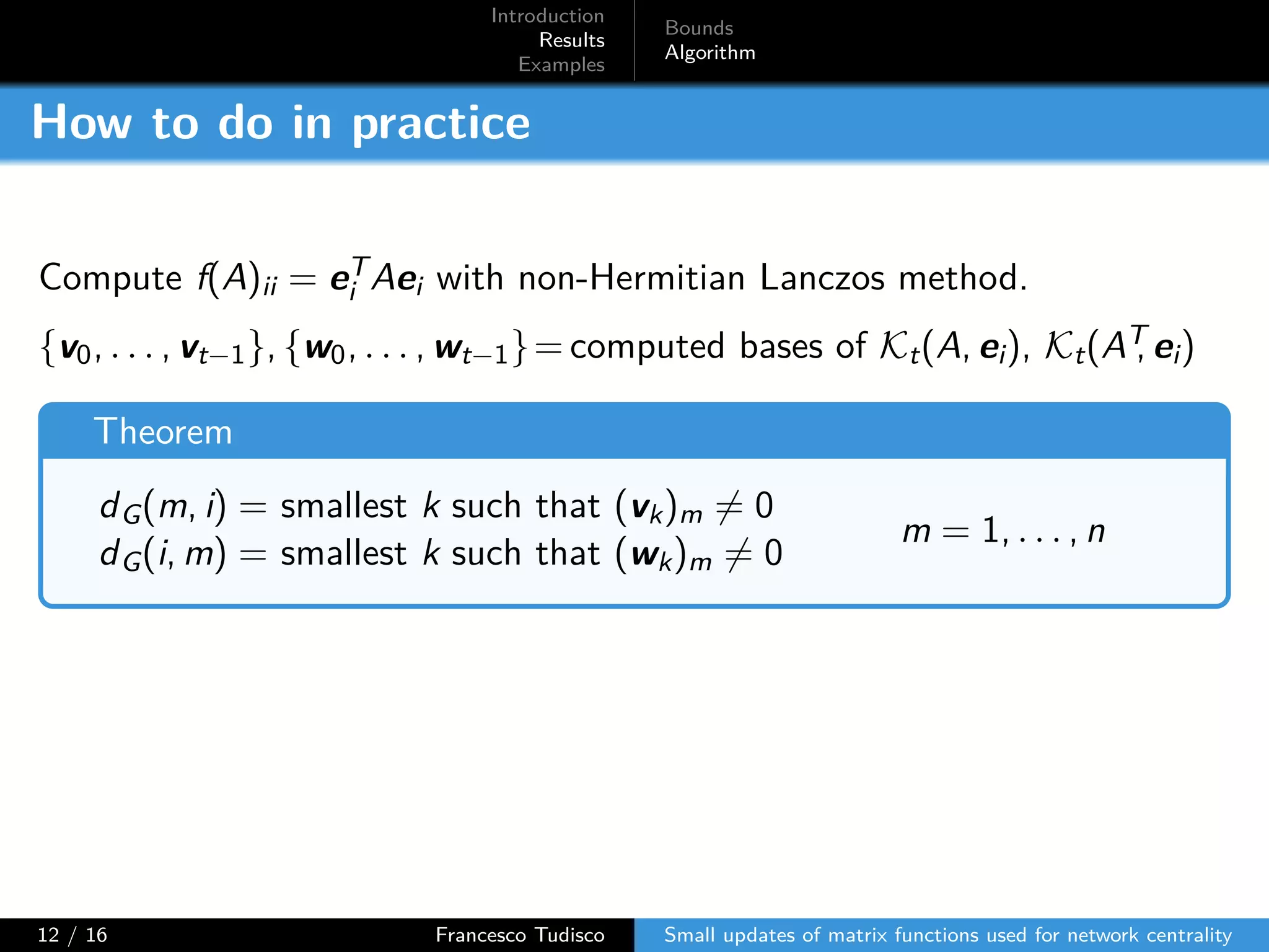 Introduction
Results
Examples
Bounds
Algorithm
How to do in practice
Compute f(A)ii = eT
i Aei with non-Hermitian Lanczos method.
{v0, . . . , vt−1}, {w0, . . . , wt−1}= computed bases of Kt(A, ei), Kt(AT, ei)
Theorem
dG(m, i) = smallest k such that (vk)m ̸= 0
dG(i, m) = smallest k such that (wk)m ̸= 0
m = 1, . . . , n
12 / 16 Francesco Tudisco Small updates of matrix functions used for network centrality
 