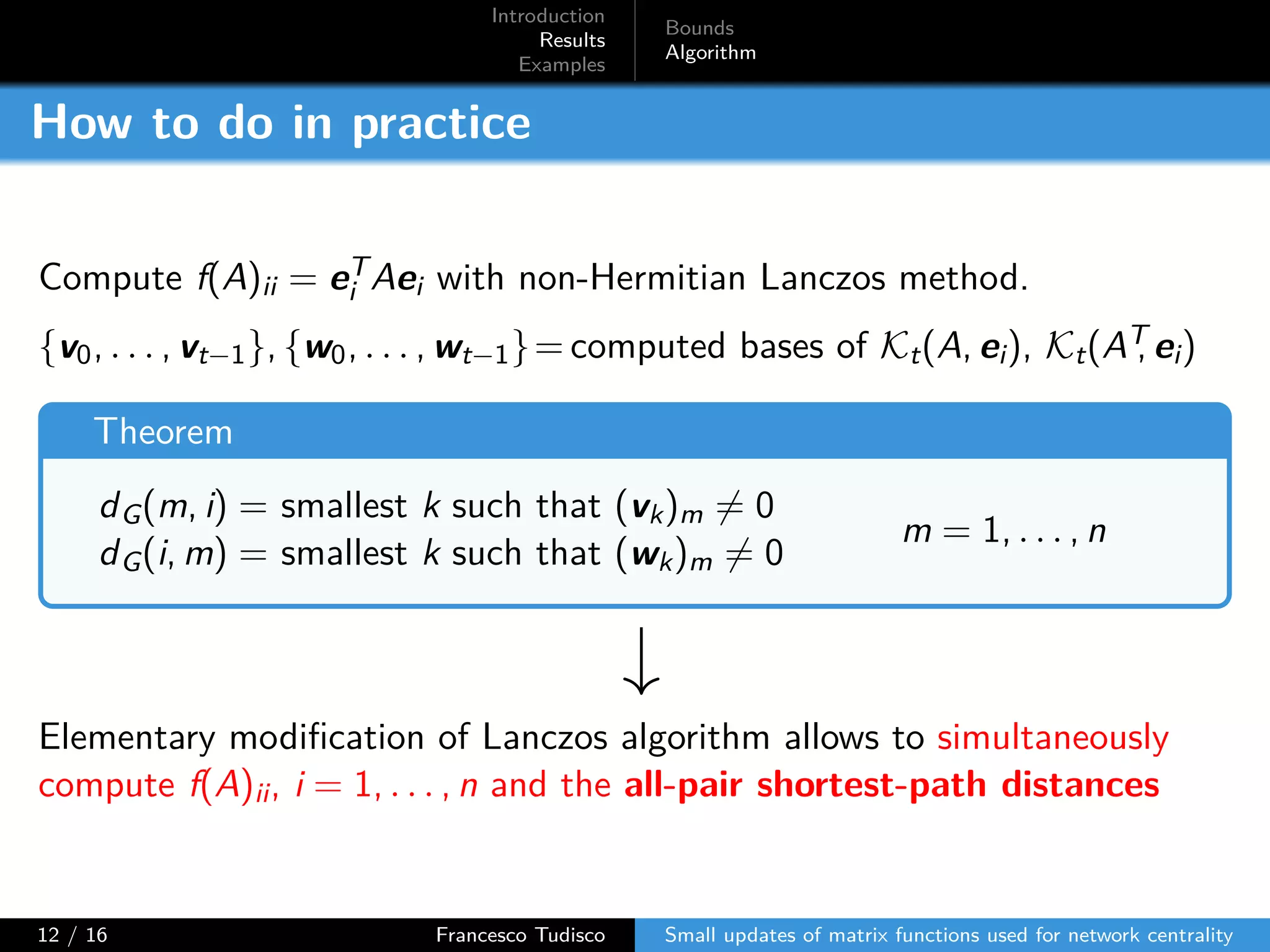 Introduction
Results
Examples
Bounds
Algorithm
How to do in practice
Compute f(A)ii = eT
i Aei with non-Hermitian Lanczos method.
{v0, . . . , vt−1}, {w0, . . . , wt−1}= computed bases of Kt(A, ei), Kt(AT, ei)
Theorem
dG(m, i) = smallest k such that (vk)m ̸= 0
dG(i, m) = smallest k such that (wk)m ̸= 0
m = 1, . . . , n
Elementary modification of Lanczos algorithm allows to simultaneously
compute f(A)ii, i = 1, . . . , n and the all-pair shortest-path distances
12 / 16 Francesco Tudisco Small updates of matrix functions used for network centrality
 