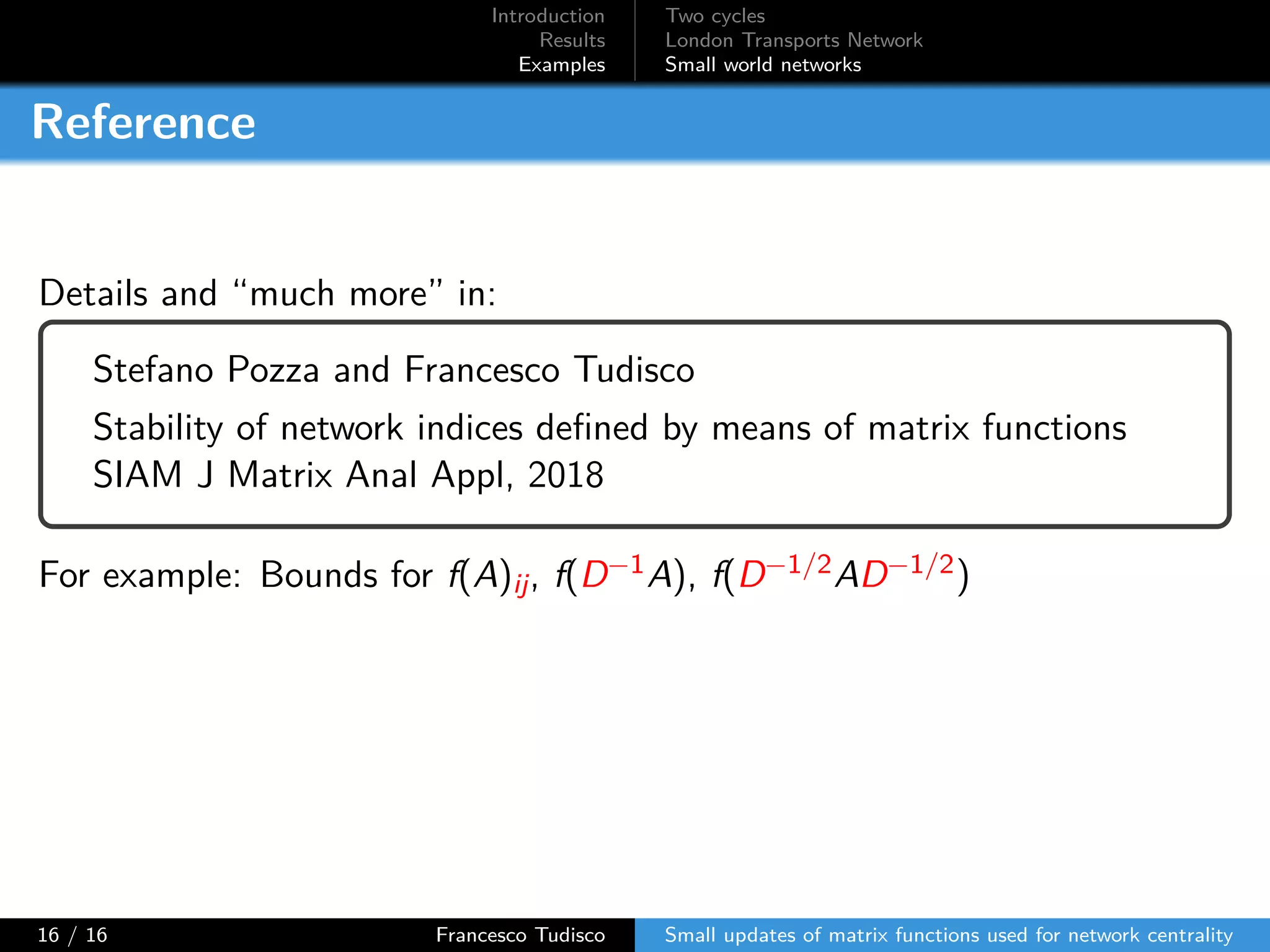 Introduction
Results
Examples
Two cycles
London Transports Network
Small world networks
Reference
Details and “much more” in:
Stefano Pozza and Francesco Tudisco
Stability of network indices defined by means of matrix functions
SIAM J Matrix Anal Appl, 2018
For example: Bounds for f(A)ij, f(D−1A), f(D−1/2AD−1/2)
16 / 16 Francesco Tudisco Small updates of matrix functions used for network centrality
 