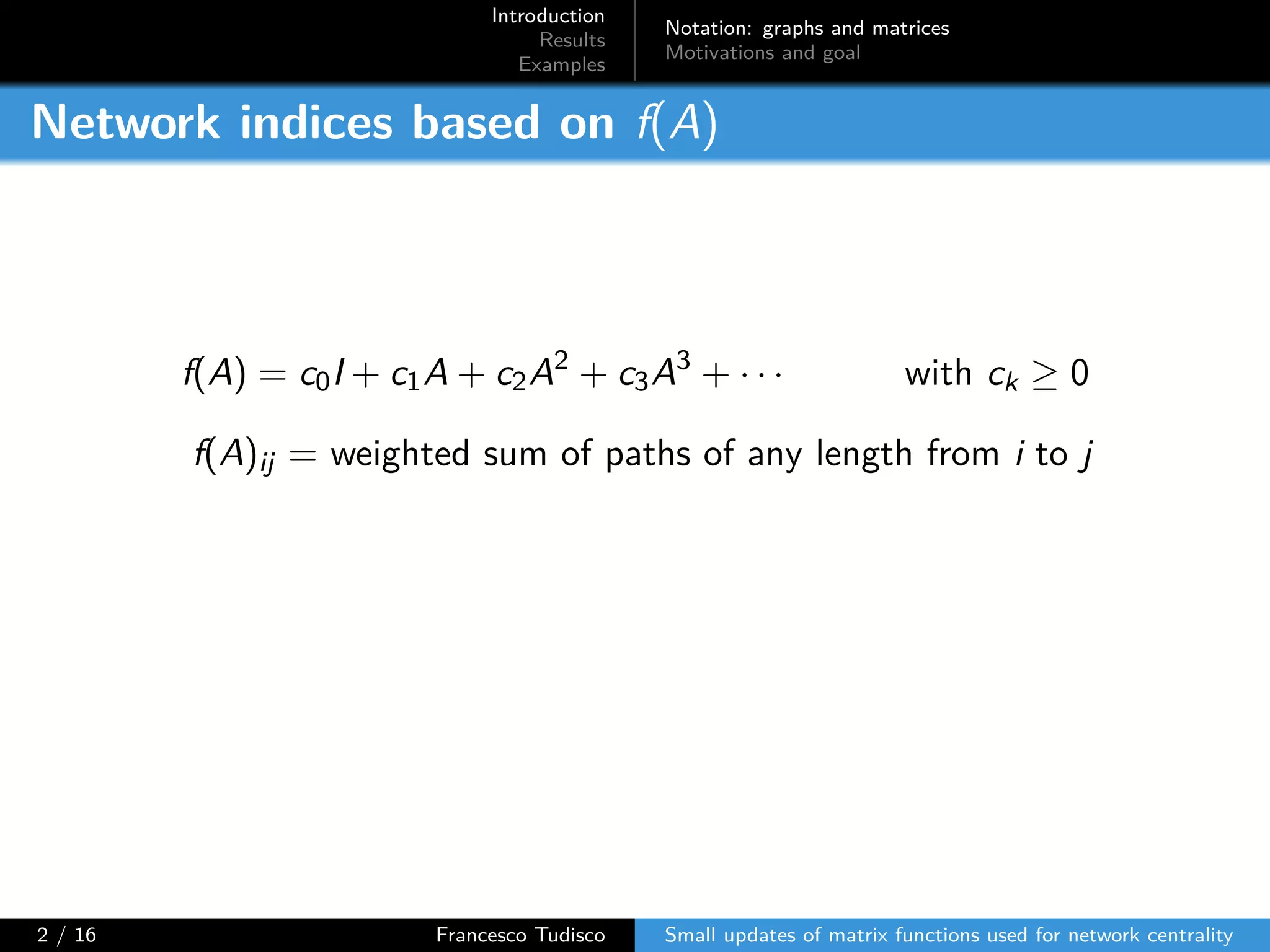 Introduction
Results
Examples
Notation: graphs and matrices
Motivations and goal
Network indices based on f(A)
f(A) = c0I + c1A + c2A2
+ c3A3
+ · · · with ck ≥ 0
f(A)ij = weighted sum of paths of any length from i to j
2 / 16 Francesco Tudisco Small updates of matrix functions used for network centrality
 