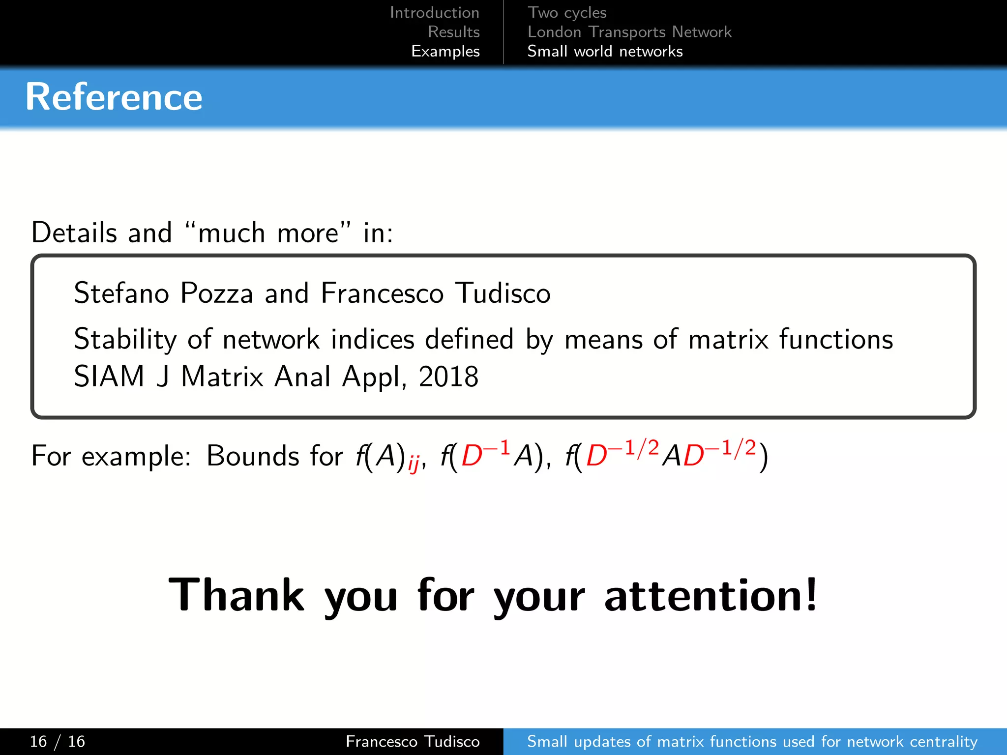 Introduction
Results
Examples
Two cycles
London Transports Network
Small world networks
Reference
Details and “much more” in:
Stefano Pozza and Francesco Tudisco
Stability of network indices defined by means of matrix functions
SIAM J Matrix Anal Appl, 2018
For example: Bounds for f(A)ij, f(D−1A), f(D−1/2AD−1/2)
Thank you for your attention!
16 / 16 Francesco Tudisco Small updates of matrix functions used for network centrality
 