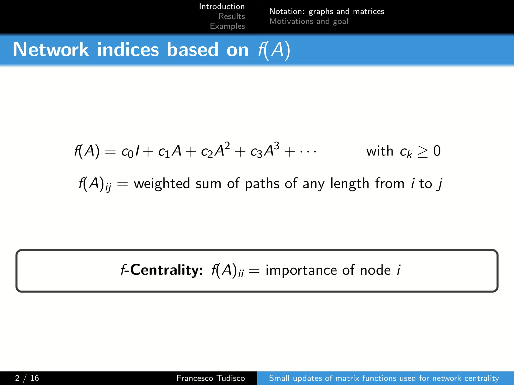 Introduction
Results
Examples
Notation: graphs and matrices
Motivations and goal
Network indices based on f(A)
f(A) = c0I + c1A + c2A2
+ c3A3
+ · · · with ck ≥ 0
f(A)ij = weighted sum of paths of any length from i to j
f-Centrality: f(A)ii = importance of node i
2 / 16 Francesco Tudisco Small updates of matrix functions used for network centrality
 