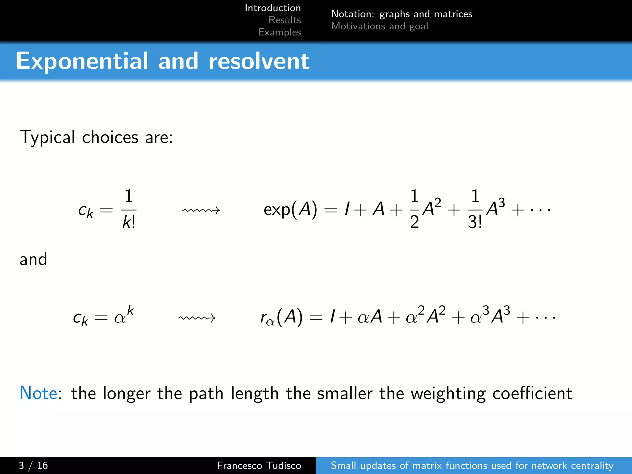 Introduction
Results
Examples
Notation: graphs and matrices
Motivations and goal
Exponential and resolvent
Typical choices are:
ck =
1
k!
exp(A) = I + A +
1
2
A2
+
1
3!
A3
+ · · ·
and
ck = αk
rα(A) = I + αA + α2
A2
+ α3
A3
+ · · ·
Note: the longer the path length the smaller the weighting coeﬀicient
3 / 16 Francesco Tudisco Small updates of matrix functions used for network centrality
 