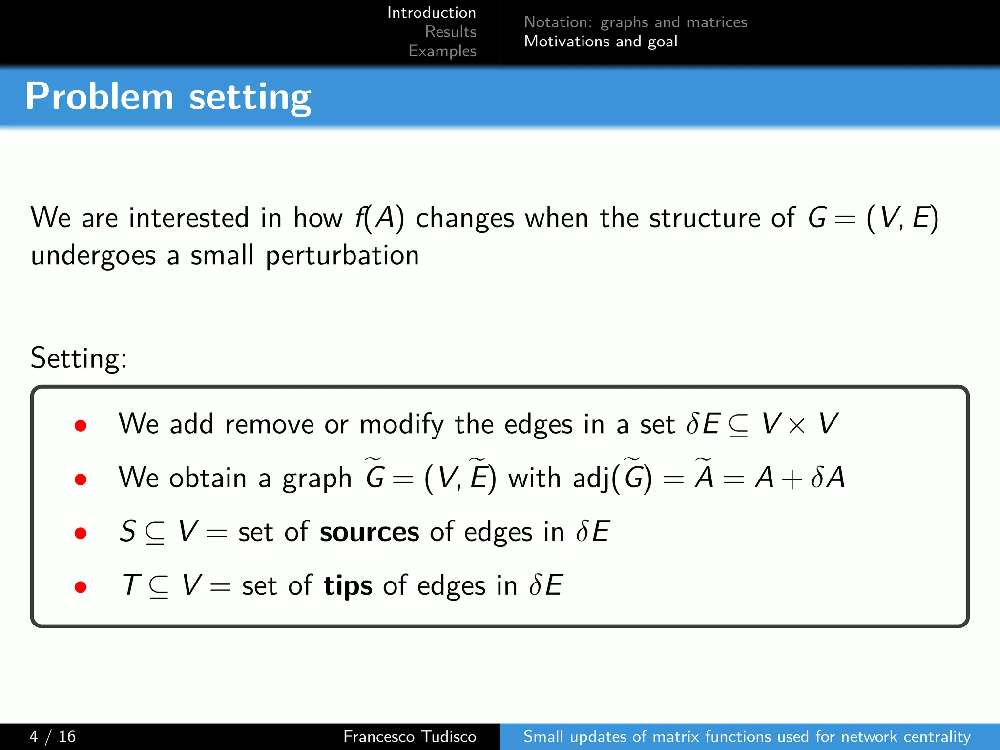 Introduction
Results
Examples
Notation: graphs and matrices
Motivations and goal
Problem setting
We are interested in how f(A) changes when the structure of G = (V, E)
undergoes a small perturbation
Setting:
• We add remove or modify the edges in a set δE ⊆ V × V
• We obtain a graph G = (V, E) with adj(G) = A = A + δA
• S ⊆ V = set of sources of edges in δE
• T ⊆ V = set of tips of edges in δE
4 / 16 Francesco Tudisco Small updates of matrix functions used for network centrality
 