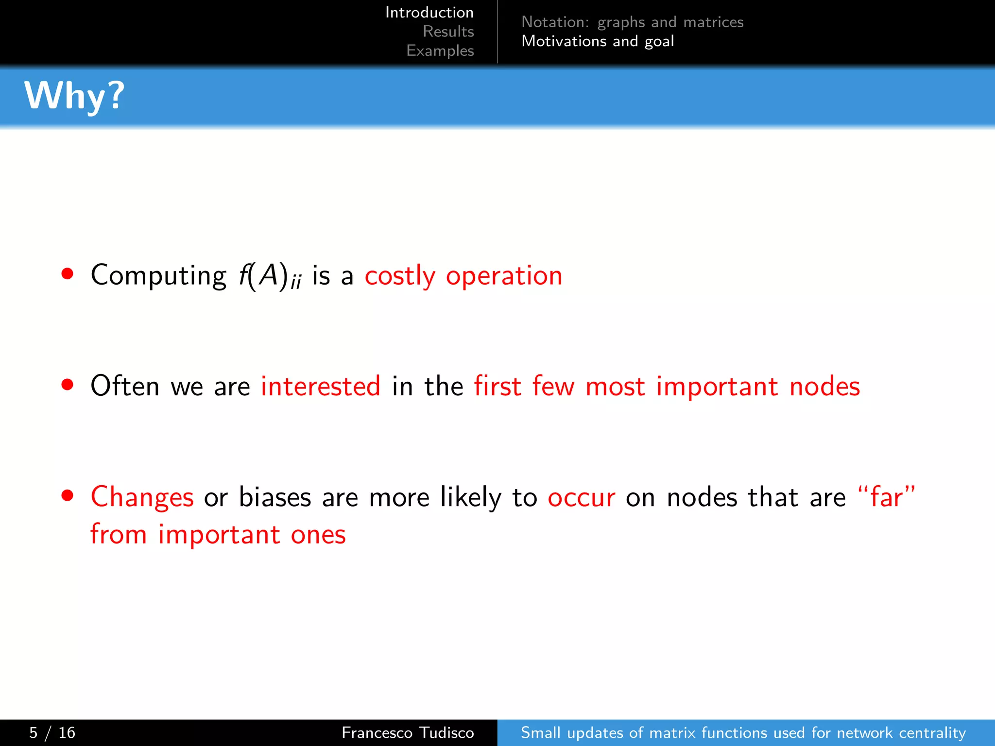 Introduction
Results
Examples
Notation: graphs and matrices
Motivations and goal
Why?
• Computing f(A)ii is a costly operation
• Often we are interested in the first few most important nodes
• Changes or biases are more likely to occur on nodes that are “far”
from important ones
5 / 16 Francesco Tudisco Small updates of matrix functions used for network centrality
 