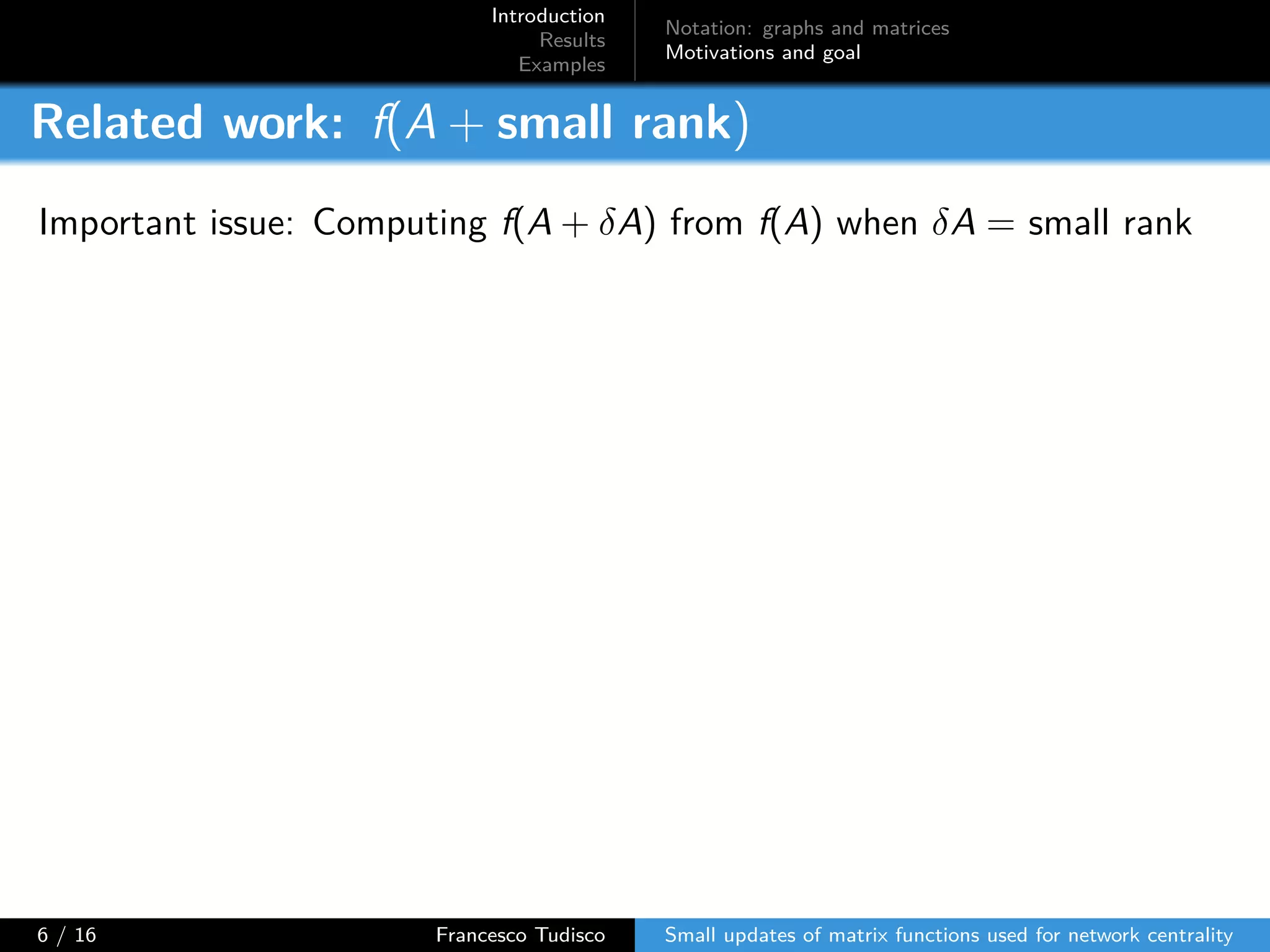 Introduction
Results
Examples
Notation: graphs and matrices
Motivations and goal
Related work: f(A + small rank)
Important issue: Computing f(A + δA) from f(A) when δA = small rank
6 / 16 Francesco Tudisco Small updates of matrix functions used for network centrality
 