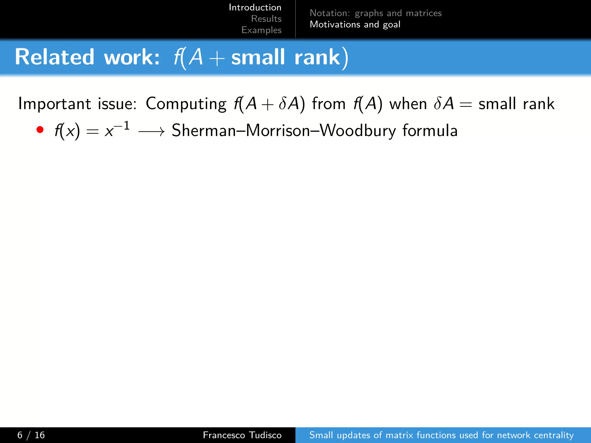 Introduction
Results
Examples
Notation: graphs and matrices
Motivations and goal
Related work: f(A + small rank)
Important issue: Computing f(A + δA) from f(A) when δA = small rank
• f(x) = x−1 −→ Sherman–Morrison–Woodbury formula
6 / 16 Francesco Tudisco Small updates of matrix functions used for network centrality
 