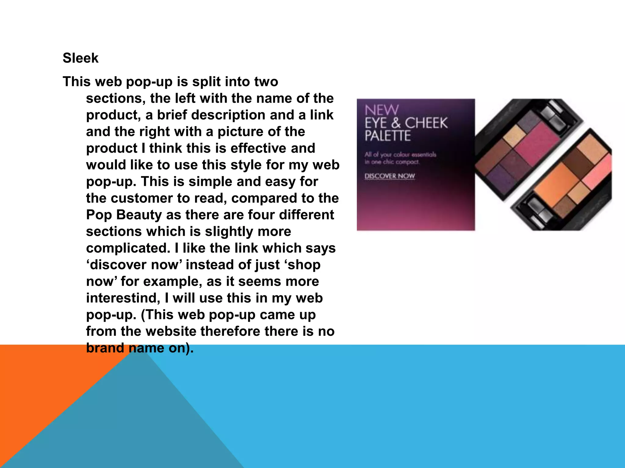 Sleek
This web pop-up is split into two
sections, the left with the name of the
product, a brief description and a link
and the right with a picture of the
product I think this is effective and
would like to use this style for my web
pop-up. This is simple and easy for
the customer to read, compared to the
Pop Beauty as there are four different
sections which is slightly more
complicated. I like the link which says
‘discover now’ instead of just ‘shop
now’ for example, as it seems more
interestind, I will use this in my web
pop-up. (This web pop-up came up
from the website therefore there is no
brand name on).
 