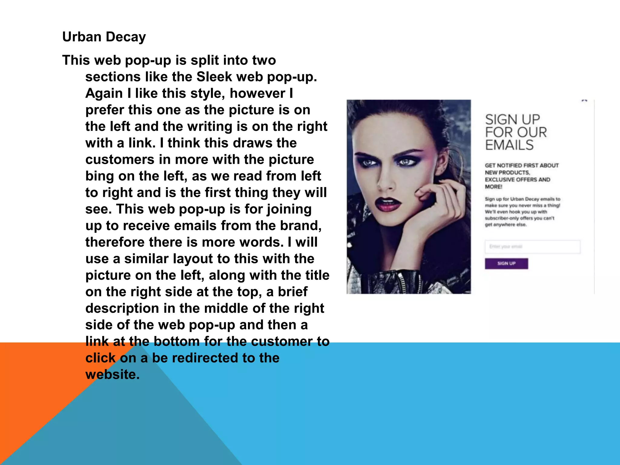Urban Decay
This web pop-up is split into two
sections like the Sleek web pop-up.
Again I like this style, however I
prefer this one as the picture is on
the left and the writing is on the right
with a link. I think this draws the
customers in more with the picture
bing on the left, as we read from left
to right and is the first thing they will
see. This web pop-up is for joining
up to receive emails from the brand,
therefore there is more words. I will
use a similar layout to this with the
picture on the left, along with the title
on the right side at the top, a brief
description in the middle of the right
side of the web pop-up and then a
link at the bottom for the customer to
click on a be redirected to the
website.
 