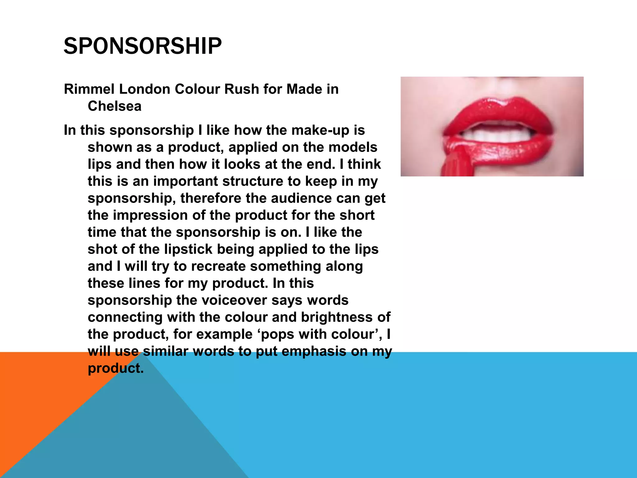 SPONSORSHIP
Rimmel London Colour Rush for Made in
Chelsea
In this sponsorship I like how the make-up is
shown as a product, applied on the models
lips and then how it looks at the end. I think
this is an important structure to keep in my
sponsorship, therefore the audience can get
the impression of the product for the short
time that the sponsorship is on. I like the
shot of the lipstick being applied to the lips
and I will try to recreate something along
these lines for my product. In this
sponsorship the voiceover says words
connecting with the colour and brightness of
the product, for example ‘pops with colour’, I
will use similar words to put emphasis on my
product.
 