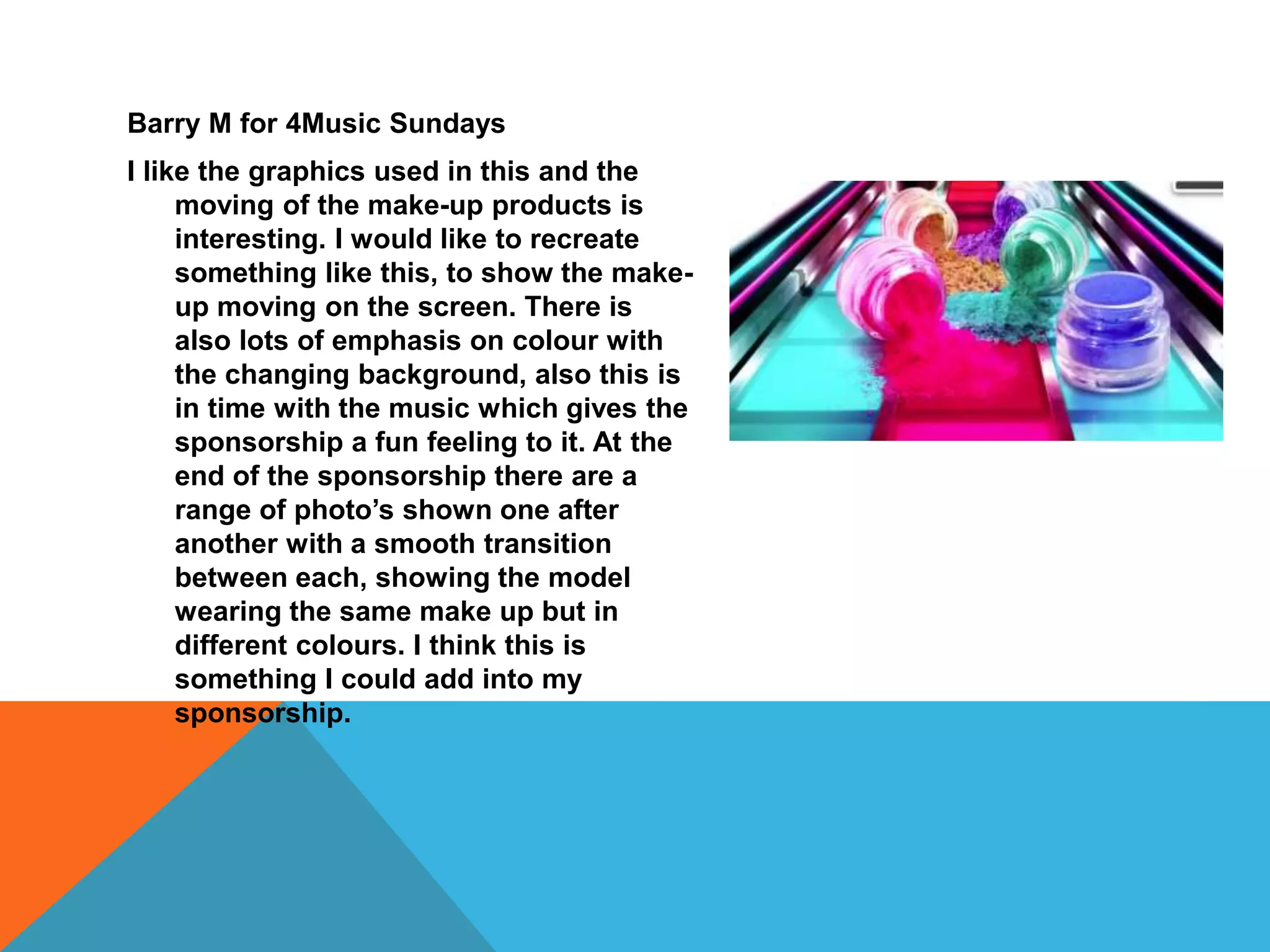 Barry M for 4Music Sundays
I like the graphics used in this and the
moving of the make-up products is
interesting. I would like to recreate
something like this, to show the make-
up moving on the screen. There is
also lots of emphasis on colour with
the changing background, also this is
in time with the music which gives the
sponsorship a fun feeling to it. At the
end of the sponsorship there are a
range of photo’s shown one after
another with a smooth transition
between each, showing the model
wearing the same make up but in
different colours. I think this is
something I could add into my
sponsorship.
 