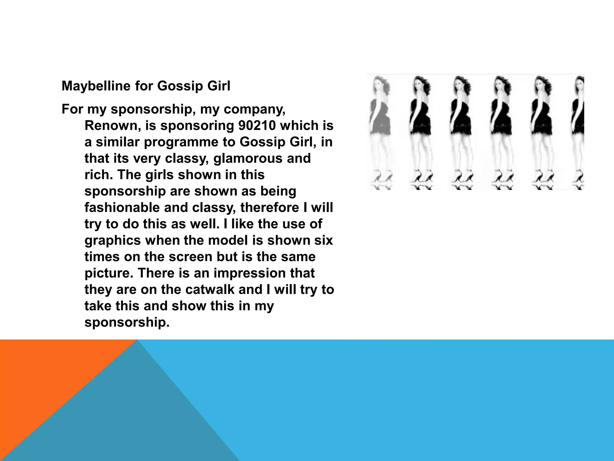 Maybelline for Gossip Girl
For my sponsorship, my company,
Renown, is sponsoring 90210 which is
a similar programme to Gossip Girl, in
that its very classy, glamorous and
rich. The girls shown in this
sponsorship are shown as being
fashionable and classy, therefore I will
try to do this as well. I like the use of
graphics when the model is shown six
times on the screen but is the same
picture. There is an impression that
they are on the catwalk and I will try to
take this and show this in my
sponsorship.
 