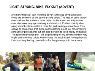 LIGHT. STRONG. NIKE. FLYKNIT (ADVERT) 
Another influence I gain from this advert is the use of vibrant colors 
these are shown in all the camera shots below. The idea of using vibrant 
colors allows the audience to be drawn to the advert instantly as the 
colors become very eye catching and stand out. Furthermore by also 
using vibrant colors creates a more fun and exciting atmosphere. This 
shows its consumers that these sports clothing aren't just for competing 
seriously or professional but can also be worn to keep happy and active. 
The sportswear range that I will be providing for my adverts contain very 
bright and luminous colors which shows the inspiration I have gained as 
I am involving the key conventions for the genre sport in my adverts. 
 