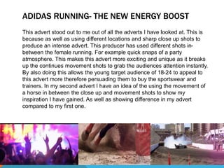 ADIDAS RUNNING- THE NEW ENERGY BOOST 
This advert stood out to me out of all the adverts I have looked at. This is 
because as well as using different locations and sharp close up shots to 
produce an intense advert. This producer has used different shots in-between 
the female running. For example quick snaps of a party 
atmosphere. This makes this advert more exciting and unique as it breaks 
up the continues movement shots to grab the audiences attention instantly. 
By also doing this allows the young target audience of 18-24 to appeal to 
this advert more therefore persuading them to buy the sportswear and 
trainers. In my second advert I have an idea of the using the movement of 
a horse in between the close up and movement shots to show my 
inspiration I have gained. As well as showing difference in my advert 
compared to my first one. 
 