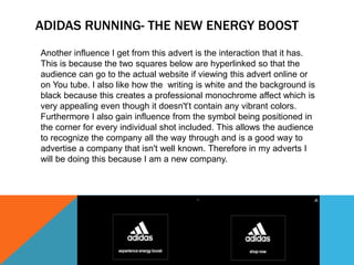 ADIDAS RUNNING- THE NEW ENERGY BOOST 
Another influence I get from this advert is the interaction that it has. 
This is because the two squares below are hyperlinked so that the 
audience can go to the actual website if viewing this advert online or 
on You tube. I also like how the writing is white and the background is 
black because this creates a professional monochrome affect which is 
very appealing even though it doesn't’t contain any vibrant colors. 
Furthermore I also gain influence from the symbol being positioned in 
the corner for every individual shot included. This allows the audience 
to recognize the company all the way through and is a good way to 
advertise a company that isn't well known. Therefore in my adverts I 
will be doing this because I am a new company. 
