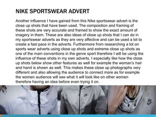 NIKE SPORTSWEAR ADVERT 
Another influence I have gained from this Nike sportswear advert is the 
close up shots that have been used. The composition and framing of 
these shots are very accurate and framed to show the exact amount of 
imagery in them. These are also ideas of close up shots that I can do in 
my sportswear adverts as they are very affective and can be used a lot to 
create a fast pace in the adverts. Furthermore from researching a lot on 
sports wear adverts using close up shots and extreme close up shots as 
one of the main conventions in the genre sport therefore I will be using the 
influence of these shots in my own adverts. I especially like how the close 
up shots below show other features as well for example the woman’s hair 
and hand is shown as well. This makes these close up photographs very 
different and also allowing the audience to connect more as for example 
the women audience will see what it will look like on other women 
therefore having an idea before even trying it on. 
 