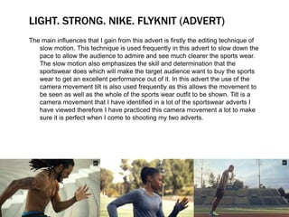 LIGHT. STRONG. NIKE. FLYKNIT (ADVERT) 
The main influences that I gain from this advert is firstly the editing technique of 
slow motion. This technique is used frequently in this advert to slow down the 
pace to allow the audience to admire and see much clearer the sports wear. 
The slow motion also emphasizes the skill and determination that the 
sportswear does which will make the target audience want to buy the sports 
wear to get an excellent performance out of it. In this advert the use of the 
camera movement tilt is also used frequently as this allows the movement to 
be seen as well as the whole of the sports wear outfit to be shown. Tilt is a 
camera movement that I have identified in a lot of the sportswear adverts I 
have viewed therefore I have practiced this camera movement a lot to make 
sure it is perfect when I come to shooting my two adverts. 
 