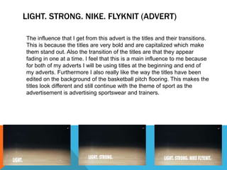 LIGHT. STRONG. NIKE. FLYKNIT (ADVERT) 
The influence that I get from this advert is the titles and their transitions. 
This is because the titles are very bold and are capitalized which make 
them stand out. Also the transition of the titles are that they appear 
fading in one at a time. I feel that this is a main influence to me because 
for both of my adverts I will be using titles at the beginning and end of 
my adverts. Furthermore I also really like the way the titles have been 
edited on the background of the basketball pitch flooring. This makes the 
titles look different and still continue with the theme of sport as the 
advertisement is advertising sportswear and trainers. 
 