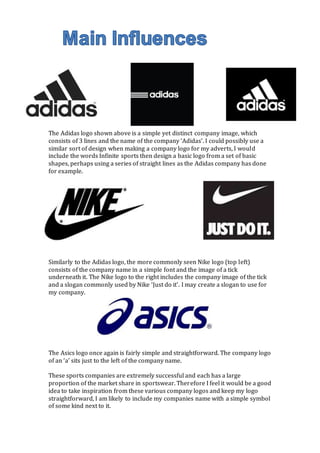 The Adidas logo shown above is a simple yet distinct company image, which 
consists of 3 lines and the name of the company ‘Adidas’. I could possibly use a 
similar sort of design when making a company logo for my adverts, I would 
include the words Infinite sports then design a basic logo from a set of basic 
shapes, perhaps using a series of straight lines as the Adidas company has done 
for example. 
Similarly to the Adidas logo, the more commonly seen Nike logo (top left) 
consists of the company name in a simple font and the image of a tick 
underneath it. The Nike logo to the right includes the company image of the tick 
and a slogan commonly used by Nike ‘Just do it’. I may create a slogan to use for 
my company. 
The Asics logo once again is fairly simple and straightforward. The company logo 
of an ‘a’ sits just to the left of the company name. 
These sports companies are extremely successful and each has a large 
proportion of the market share in sportswear. Therefore I feel it would be a good 
idea to take inspiration from these various company logos and keep my logo 
straightforward, I am likely to include my companies name with a simple symbol 
of some kind next to it. 
