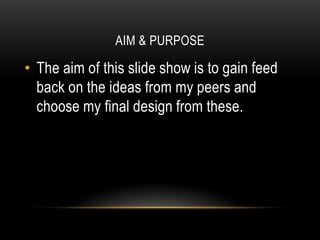 AIM & PURPOSE

• The aim of this slide show is to gain feed
  back on the ideas from my peers and
  choose my final design from these.
 