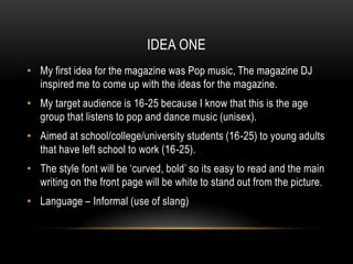IDEA ONE
• My first idea for the magazine was Pop music, The magazine DJ
  inspired me to come up with the ideas for the magazine.
• My target audience is 16-25 because I know that this is the age
  group that listens to pop and dance music (unisex).
• Aimed at school/college/university students (16-25) to young adults
  that have left school to work (16-25).
• The style font will be ‘curved, bold’ so its easy to read and the main
  writing on the front page will be white to stand out from the picture.
• Language – Informal (use of slang)
 