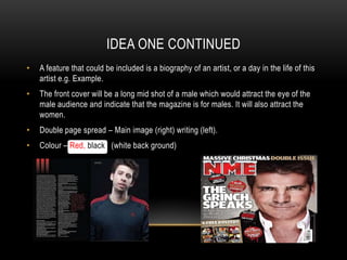 IDEA ONE CONTINUED
•   A feature that could be included is a biography of an artist, or a day in the life of this
    artist e.g. Example.
•   The front cover will be a long mid shot of a male which would attract the eye of the
    male audience and indicate that the magazine is for males. It will also attract the
    women.
•   Double page spread – Main image (right) writing (left).
•   Colour – Red, black (white back ground)
 