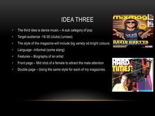IDEA THREE
•   The third idea is dance music – A sub category of pop
•   Target audience -18-30 (clubs) (unisex)
•   The style of the magazine will include big variety od bright colours.
•   Language –Informal (some slang)
•   Features – Biography of an artist
•   Front page – Mid shot of a female to attract the male attention
•   Double page – Using the same style for each of my magazines.
 