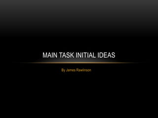 MAIN TASK INITIAL IDEAS
     By James Rawlinson
 