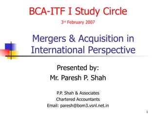 Mergers & Acquisition in International Perspective Presented by: Mr. Paresh P. Shah P.P. Shah & Associates Chartered Accountants Email: paresh@bom3.vsnl.net.in BCA-ITF I Study Circle 3 rd  February 2007 