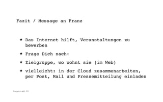 Fazit / Message an Franz



       ★      Das Internet hilft, Veranstaltungen zu
              bewerben
       ★      Frage Dich nach:
       ★      Zielgruppe, wo wohnt sie (im Web)
       ★      vielleicht: in der Cloud zusammenarbeiten,
              per Post, Mail und Pressemitteilung einladen

digimedia gmbh 2011
 