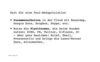 Zeit für eine Tool-Rekapitulation

   ★      Zusammenarbeiten in der Cloud mit Basecamp,
          Google Docs, Dropbox, Skype, etc.
   ★      Nutze die Plattformen, die Deine Kunden
          nutzen: XING, FB, Twitter, G-Places, G+
          - aber ganz bestimmt: Brief, Email,
          Pressenotitz und bringe die Leser/Nutzer
          dazu, mitzumachen.



digimedia gmbh 2011
 