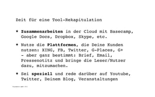 Zeit für eine Tool-Rekapitulation

   ★      Zusammenarbeiten in der Cloud mit Basecamp,
          Google Docs, Dropbox, Skype, etc.
   ★      Nutze die Plattformen, die Deine Kunden
          nutzen: XING, FB, Twitter, G-Places, G+
          - aber ganz bestimmt: Brief, Email,
          Pressenotitz und bringe die Leser/Nutzer
          dazu, mitzumachen.
   ★      Sei speziell und rede darüber auf Youtube,
          Twitter, Deinem Blog, Veranstaltungen
digimedia gmbh 2011
 