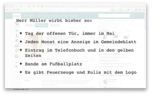Herr Müller wirbt bisher so:

       ★      Tag der offenen Tür, immer im Mai
       ★      Jeden Monat eine Anzeige im Gemeindeblatt
       ★      Eintrag im Telefonbuch und in den gelben
              Seiten
       ★      Bande am Fußballplatz
       ★      Es gibt Feuerzeuge und Kulis mit dem Logo


digimedia gmbh 2011
 