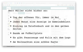 Herr Müller wirbt bisher so:

       ★      Tag der offenen Tür, immer im Mai
       ★      Jeden Monat eine Anzeige im Gemeindeblatt
       ★      Eintrag im Telefonbuch und in den gelben
              Seiten
       ★      Bande am Fußballplatz
       ★      Es gibt Feuerzeuge und Kulis mit dem Logo
       ★      Am Weihnachten eine schöne Karte
digimedia gmbh 2011
 