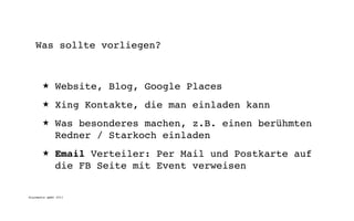 Was sollte vorliegen?



       ★      Website, Blog, Google Places
       ★      Xing Kontakte, die man einladen kann
       ★      Was besonderes machen, z.B. einen berühmten
              Redner / Starkoch einladen
       ★      Email Verteiler: Per Mail und Postkarte auf
              die FB Seite mit Event verweisen

digimedia gmbh 2011
 
