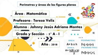 Perímetros y áreas de las figuras planas
Área : Matemática
Profesora : Teresa Veliz
Alumno : Johnny Jesús Adriano Montes
Grado y Sección : 5° A - I
Año : 2018
 
