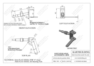 126
78°
STUB AXLES & KING PINS
TOP PLAN
LEFT ELEVATION
FRONT ELEVATION
ISOMETRIC
MATERIAL: 6mm FLAT STEEL FOR "n" shape
5mm FLAT STEEL for Steering Arm
110 :
Calculated from
Ackerman Principle
7
110
135
25
13
78 :
Required to Balance
out the 12 Camber Angle30MM SHOULDER WELDED
OR GRUBSCREWED ONTO AXLE.
30
45
65
13
33
20
6
25
KARTBUILDING
www.kartbuilding.net
DATE: 24/07/03DRG. NO.: 4 © STEPHEN BURKE
FREE RACING KART PLANS
K
A
RTBU
ILD
IN
G
FREE
K
A
RT
PLA
N
S
w
w
w
.kartbuilding.net
K
A
RTBU
ILD
IN
G
FREE
K
A
RT
PLA
N
S
w
w
w
.kartbuilding.net
K
A
RTBU
ILD
IN
G
FREE
K
A
RT
PLA
N
S
w
w
w
.kartbuilding.net
K
A
RTBU
ILD
IN
G
FREE
K
A
RT
PLA
N
S
w
w
w
.kartbuilding.net
K
A
RTBU
ILD
IN
G
FREE
K
A
RT
PLA
N
S
w
w
w
.kartbuilding.net
K
A
RTBU
ILD
IN
G
FREE
K
A
RT
PLA
N
S
w
w
w
.kartbuilding.net
K
A
RTBU
ILD
IN
G
FREE
K
A
RT
PLA
N
S
w
w
w
.kartbuilding.net
K
A
RTBU
ILD
IN
G
FREE
K
A
RT
PLA
N
S
w
w
w
.kartbuilding.net
K
A
RTBU
ILD
IN
G
FREE
K
A
RT
PLA
N
S
w
w
w
.kartbuilding.net
K
A
RTBU
ILD
IN
G
FREE
K
A
RT
PLA
N
S
w
w
w
.kartbuilding.net
K
A
RTBU
ILD
IN
G
FREE
K
A
RT
PLA
N
S
w
w
w
.kartbuilding.net
LEFT STUB AXLE
& STEERING ARM90
40
5
 