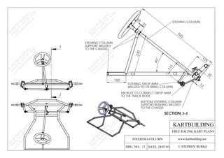 115
KARTBUILDING
www.kartbuilding.net
DATE: 24/07/03DRG. NO.: 13 © STEPHEN BURKE
FREE RACING KART PLANS
K
A
RTBU
ILD
IN
G
FREE
K
A
RT
PLA
N
S
w
w
w
.kartbuilding.net
K
A
RTBU
ILD
IN
G
FREE
K
A
RT
PLA
N
S
w
w
w
.kartbuilding.net
K
A
RTBU
ILD
IN
G
FREE
K
A
RT
PLA
N
S
w
w
w
.kartbuilding.net
K
A
RTBU
ILD
IN
G
FREE
K
A
RT
PLA
N
S
w
w
w
.kartbuilding.net
K
A
RTBU
ILD
IN
G
FREE
K
A
RT
PLA
N
S
w
w
w
.kartbuilding.net
K
A
RTBU
ILD
IN
G
FREE
K
A
RT
PLA
N
S
w
w
w
.kartbuilding.net
STEERING COLUMN
J
J
STEERING DROP ARM
WELDED TO STEERING COLUMN
SECTION J-J
SUPPORT/BUSHING WELDED
TO THE CHASSIS.
STEERING COLUMN
STEERING COLUMN
SUPPORT WELDED
TO THE CHASSIS.
BOTTOM STEERING COLUMN
M8 BOLT TO CONNECT DROP ARM
TO THE TRACK RODS
40
700
330
150
65
35
12
35
125
 