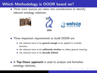 Which Methodology is DOOR based on?
     Three main sources are taken into consideration to identify
     relevant ontology relations:




                                      OWL


     Three important requirements to build DOOR are:
         the relations have to be general enough to be applied to multiple
         domains;
         the relations have to be suﬃciently intuitive to reﬂect general meaning;
         the relations have to be formally deﬁned.



     A Top-Down approach is used to analyze and formalize
     ontology relations;
 